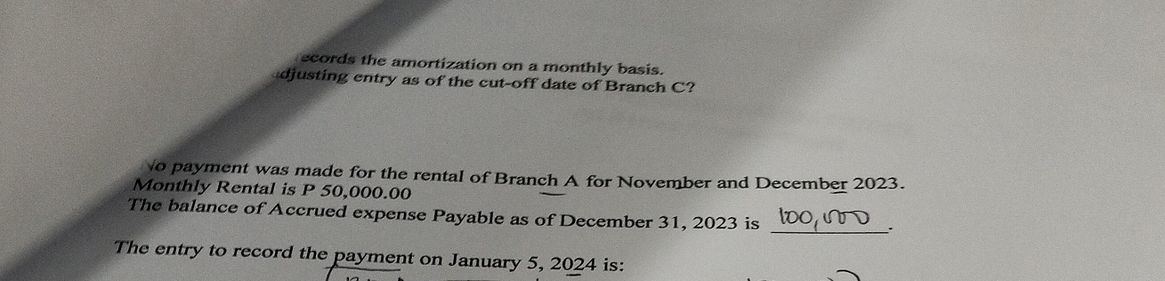 ecords the amortization on a monthly basis. 
djusting entry as of the cut-off date of Branch C? 
o payment was made for the rental of Branch A for November and December 2023. 
Monthly Rental is P 50,000.00
The balance of Accrued expense Payable as of December 31, 2023 is 
_. 
The entry to record the payment on January 5, 2024 is: