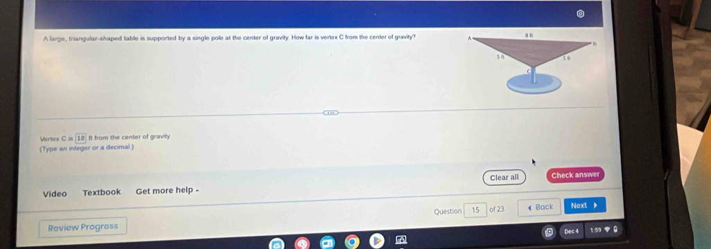 A large, triangular-shaped table is supported by a single pole at the center of gravity. How far is vertex C from the center of gravity? 
Vertex C=18 ft from the center of gravity 
(Type an integer or a decimal.) 
Video Textbook Get more help- Clear all Check answer 
Question 15 of 2 Back Next 
Review Progress 
Dec 4 1:59 ▼ 0