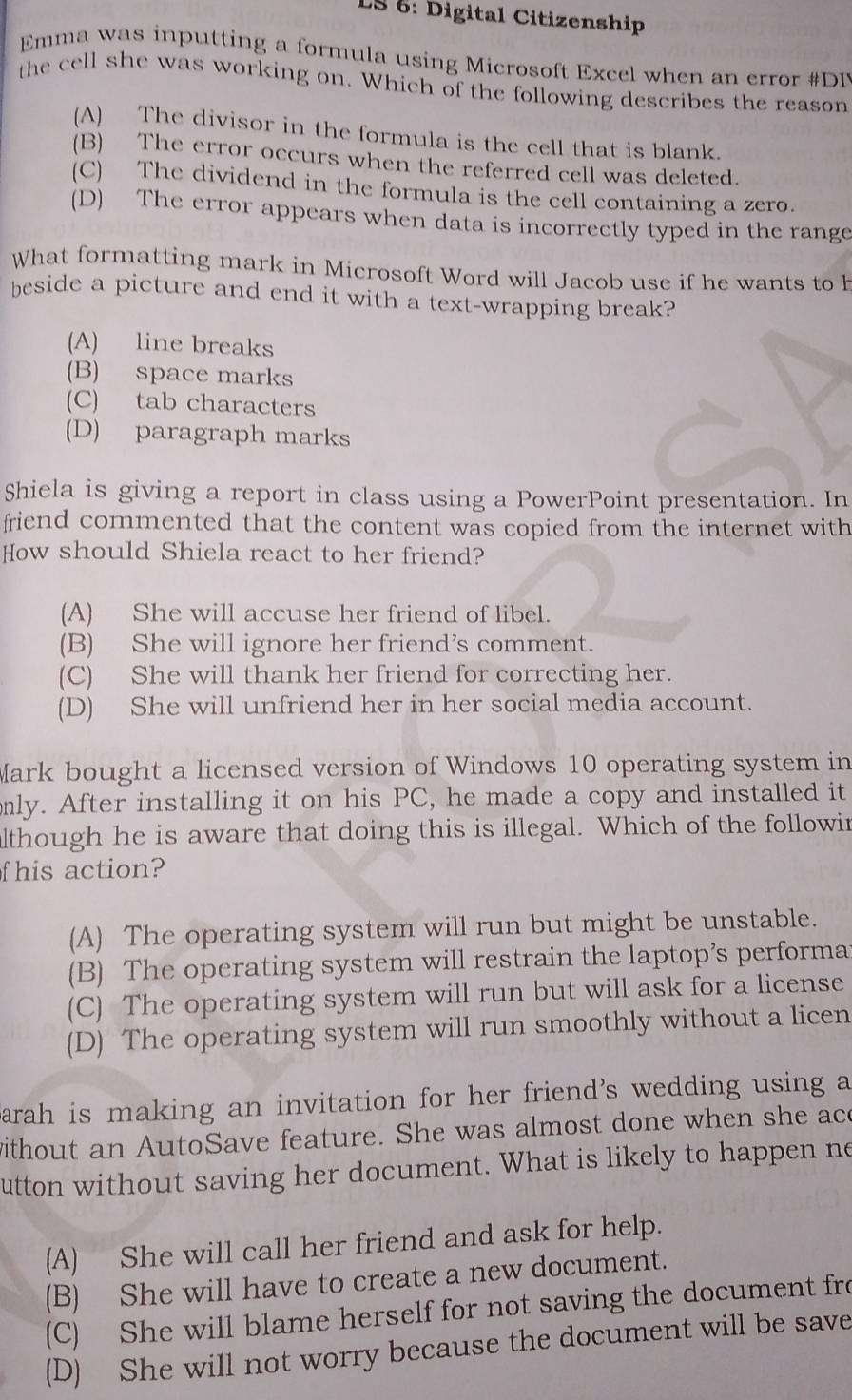 LS 6: Digital Citizenship
Emma was inputting a formula using Microsoft Excel when an error #DI
the cell she was working on. Which of the following describes the reason
(A) The divisor in the formula is the cell that is blank.
(B) The error occurs when the referred cell was deleted.
(C) The dividend in the formula is the cell containing a zero.
(D) The error appears when data is incorrectly typed in the range
What formatting mark in Microsoft Word will Jacob use if he wants to h
beside a picture and end it with a text-wrapping break?
(A) line breaks
(B) space marks
(C) tab characters
(D) paragraph marks
Shiela is giving a report in class using a PowerPoint presentation. In
friend commented that the content was copied from the internet with
How should Shiela react to her friend?
(A) She will accuse her friend of libel.
(B) She will ignore her friend’s comment.
(C) She will thank her friend for correcting her.
(D) She will unfriend her in her social media account.
Mark bought a licensed version of Windows 10 operating system in
only. After installing it on his PC, he made a copy and installed it
lthough he is aware that doing this is illegal. Which of the followin
f his action?
(A) The operating system will run but might be unstable.
(B) The operating system will restrain the laptop’s performa
(C) The operating system will run but will ask for a license
(D) The operating system will run smoothly without a licen
arah is making an invitation for her friend’s wedding using a
without an AutoSave feature. She was almost done when she ace
utton without saving her document. What is likely to happen ne
(A) She will call her friend and ask for help.
(B) She will have to create a new document.
(C) She will blame herself for not saving the document fro
(D) She will not worry because the document will be save