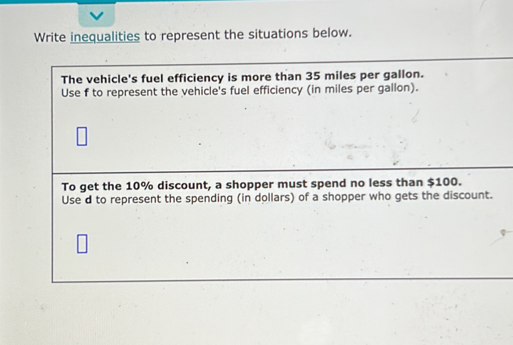 Write inequalities to represent the situations below. 
The vehicle's fuel efficiency is more than 35 miles per gallon. 
Use f to represent the vehicle's fuel efficiency (in miles per gallon). 
To get the 10% discount, a shopper must spend no less than $100. 
Use d to represent the spending (in dollars) of a shopper who gets the discount.