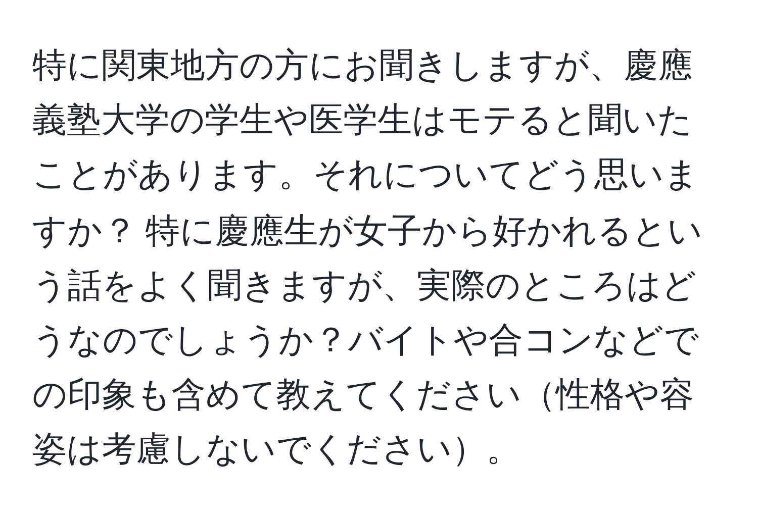 特に関東地方の方にお聞きしますが、慶應義塾大学の学生や医学生はモテると聞いたことがあります。それについてどう思いますか？ 特に慶應生が女子から好かれるという話をよく聞きますが、実際のところはどうなのでしょうか？バイトや合コンなどでの印象も含めて教えてください性格や容姿は考慮しないでください。