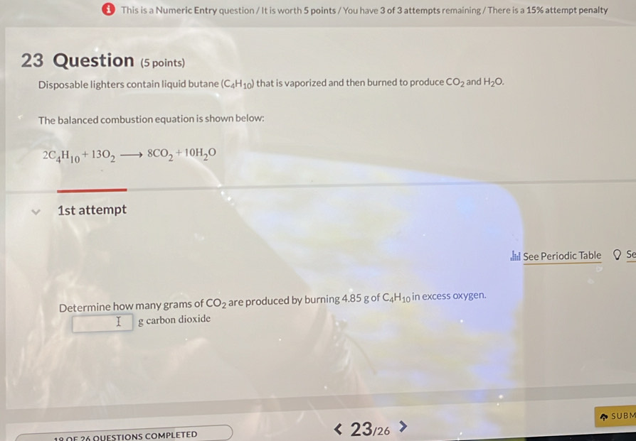 This is a Numeric Entry question / It is worth 5 points / You have 3 of 3 attempts remaining / There is a 15% attempt penalty 
23 Question (5 points) 
Disposable lighters contain liquid butane (C_4H_10) that is vaporized and then burned to produce CO_2 and H_2O. 
The balanced combustion equation is shown below:
2C_4H_10+13O_2to 8CO_2+10H_2O
1st attempt 
See Periodic Table ΩSe 
Determine how many grams of CO_2 are produced by burning 4.85 g of C_4H_10 in excess oxygen. 
I g carbon dioxide 
SUBM
18 ΩF ²6 oυestions complεtεD 23/26