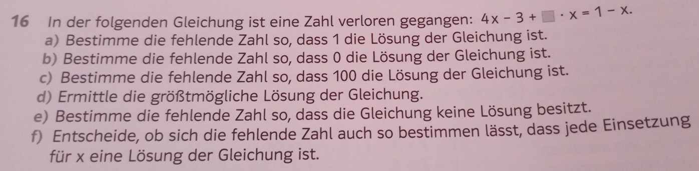 In der folgenden Gleichung ist eine Zahl verloren gegangen: 4x-3+□ · x=1-x. 
a) Bestimme die fehlende Zahl so, dass 1 die Lösung der Gleichung ist. 
b) Bestimme die fehlende Zahl so, dass 0 die Lösung der Gleichung ist. 
c) Bestimme die fehlende Zahl so, dass 100 die Lösung der Gleichung ist. 
d) Ermittle die größtmögliche Lösung der Gleichung. 
e) Bestimme die fehlende Zahl so, dass die Gleichung keine Lösung besitzt. 
f) Entscheide, ob sich die fehlende Zahl auch so bestimmen lässt, dass jede Einsetzung 
für x eine Lösung der Gleichung ist.