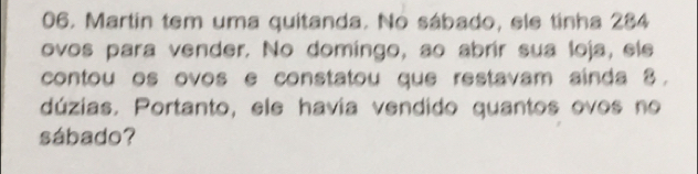 Martín tem uma quitanda. No sábado, ele tinha 284
ovos para vender. No domingo, ao abrír sua loja, ele 
contou os ovos e constatou que restavam ainda 8. 
dúzias. Portanto, ele havia vendido quantos ovos no 
sábado?