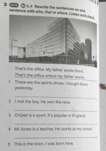 3 6.4 Rewrite the sentences as one 
sentence with who, that or where. 
t's the office. My father works there. 
That's the office where my father works. 
1 These are the sports shoes. I bought them 
yesterday. 
_ 
2 I met the boy. He won the race. 
_ 
3 Cricket is a sport. It's popular in England. 
_ 
4 Mr Jones is a teacher. He works at my school. 
_ 
5 This is the town. I was born here.