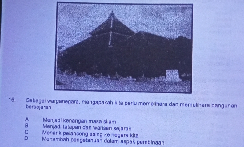 Sebagai warganegara, mengapakah kita perlu memelihara dan memulihara bangunan
bersejarah
A Menjadi kenangan masa silam
B Menjadi tatapan dan warisan sejarah
C Menarik pelancong asing ke negara kita
D Menambah pengetahuan dalam aspek pembinaan