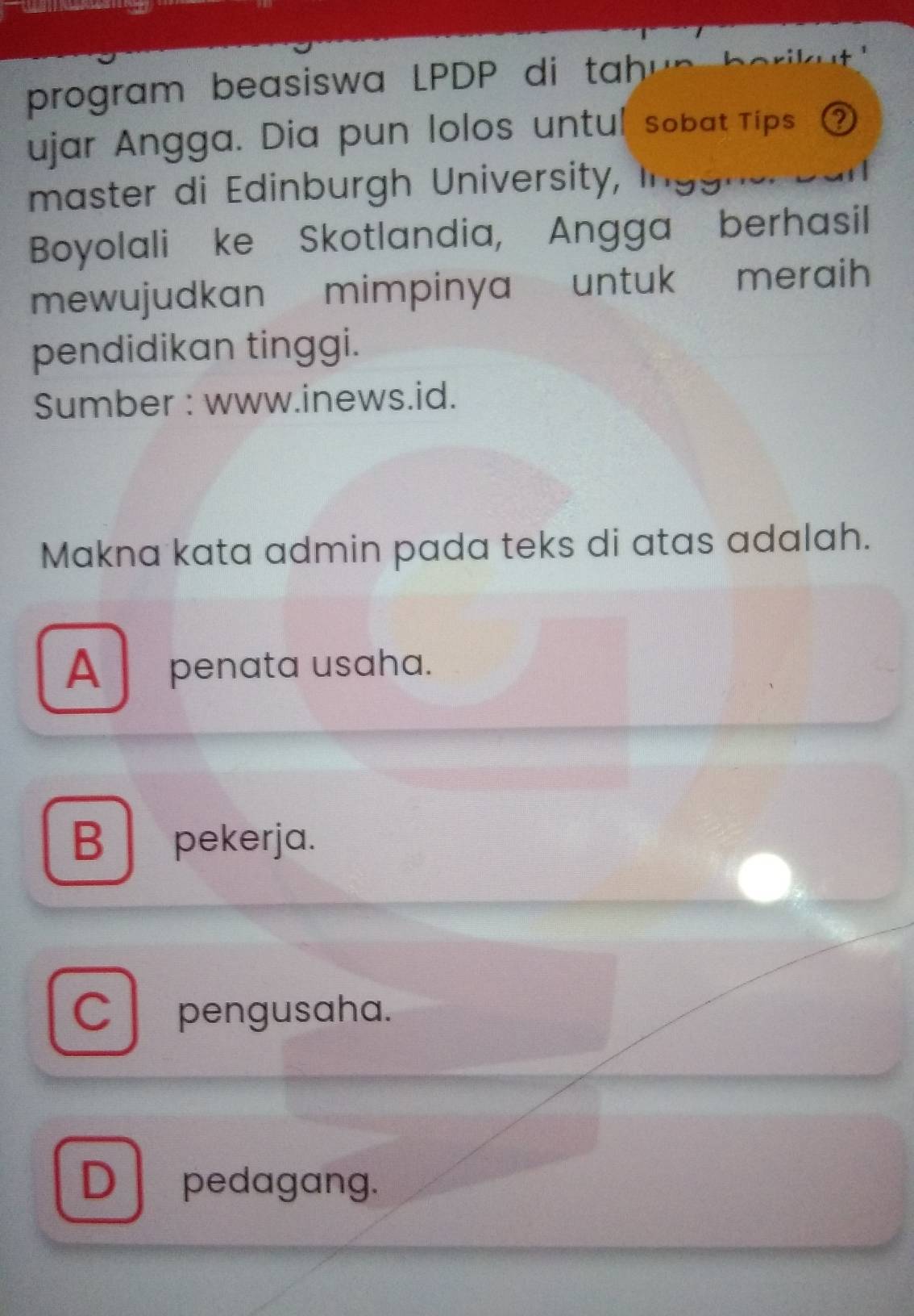 program beasiswa LPDP di tah 
ujar Angga. Dia pun lolos untul sobat Tips ②
master di Edinburgh University,
Boyolali ke Skotlandia, Angga berhasil
mewujudkan mimpinya untuk meraih 
pendidikan tinggi.
Sumber : www.inews.id.
Makna kata admin pada teks di atas adalah.
A penata usaha.
B pekerja.
C pengusaha.
D pedagang.