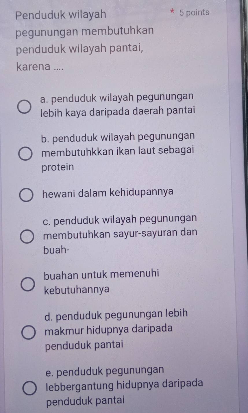 Penduduk wilayah 5 points
pegunungan membutuhkan
penduduk wilayah pantai,
karena ....
a. penduduk wilayah pegunungan
lebih kaya daripada daerah pantai
b. penduduk wilayah pegunungan
membutuhkkan ikan laut sebagai
protein
hewani dalam kehidupannya
c. penduduk wilayah pegunungan
membutuhkan sayur-sayuran dan
buah-
buahan untuk memenuhi
kebutuhannya
d. penduduk pegunungan lebih
makmur hidupnya daripada
penduduk pantai
e. penduduk pegunungan
lebbergantung hidupnya daripada
penduduk pantai