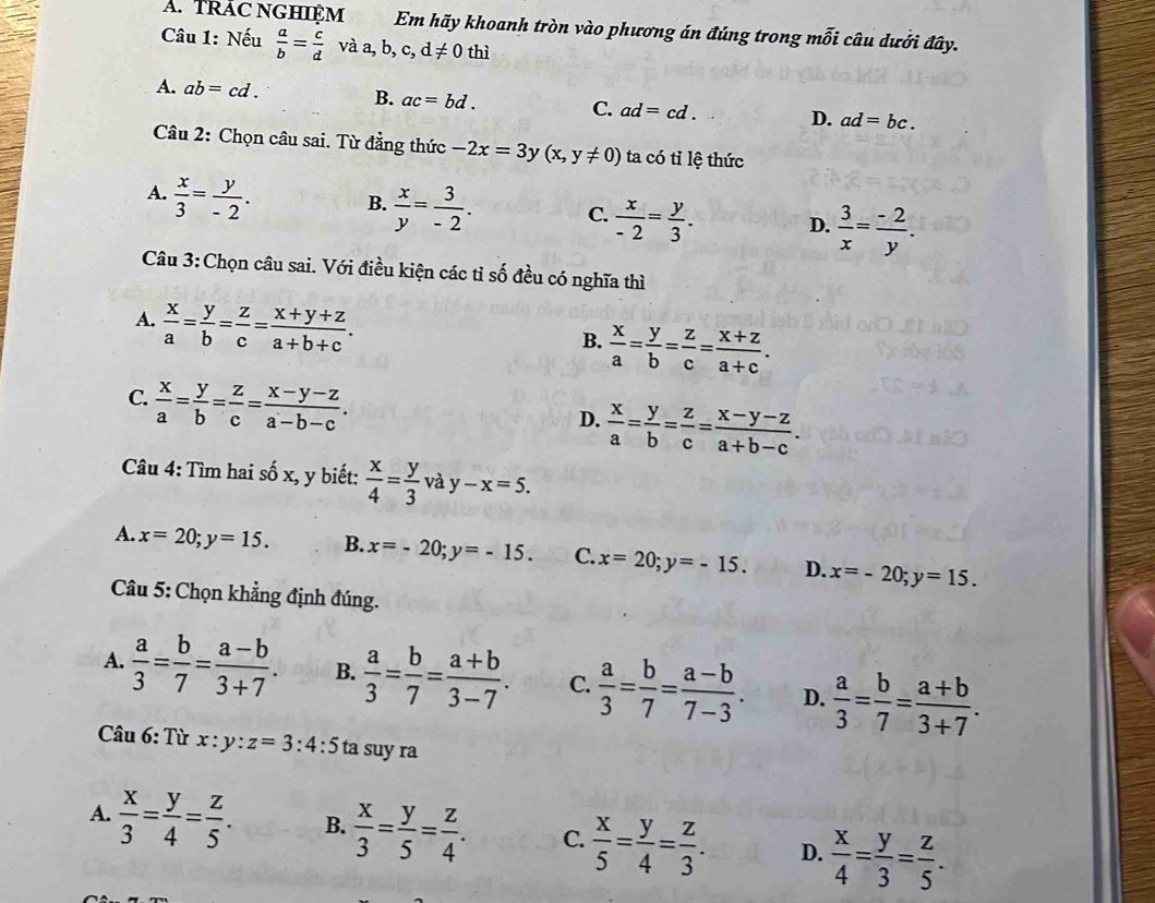 TRAC NGHIệM Em hãy khoanh tròn vào phương án đúng trong mỗi câu dưới đây.
Câu 1: Nếu  a/b = c/d vaa,b,c,d!= 0t hì
A. ab=cd. B. ac=bd. C. ad=cd. D. ad=bc.
Câu 2: Chọn câu sai. Từ đẳng thức -2x=3y(x,y!= 0) ta có tỉ lệ thức
A.  x/3 = y/-2 . B.  x/y = 3/-2 . C.  x/-2 = y/3 . D.  3/x = (-2)/y .
Câu 3:Chọn câu sai. Với điều kiện các tỉ số đều có nghĩa thì
A.  x/a = y/b = z/c = (x+y+z)/a+b+c .
B.  x/a = y/b = z/c = (x+z)/a+c .
C.  x/a = y/b = z/c = (x-y-z)/a-b-c .
D.  x/a = y/b = z/c = (x-y-z)/a+b-c .
Câu 4: Tìm hai số x, y biết:  x/4 = y/3  và y-x=5.
A. x=20;y=15. B. x=-20;y=-15. C. x=20;y=-15. D. x=-20;y=15.
Câu 5: Chọn khẳng định đúng.
A.  a/3 = b/7 = (a-b)/3+7 . B.  a/3 = b/7 = (a+b)/3-7 . C.  a/3 = b/7 = (a-b)/7-3 . D.  a/3 = b/7 = (a+b)/3+7 .
Câu 6: Từ x:y:z=3:4:5 ta suy ra
A.  x/3 = y/4 = z/5 . B.  x/3 = y/5 = z/4 . C.  x/5 = y/4 = z/3 . D.  x/4 = y/3 = z/5 .