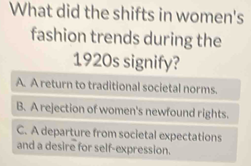 What did the shifts in women's
fashion trends during the
1920s signify?
A. A return to traditional societal norms.
B. A rejection of women's newfound rights.
C. A departure from societal expectations
and a desire for self-expression.