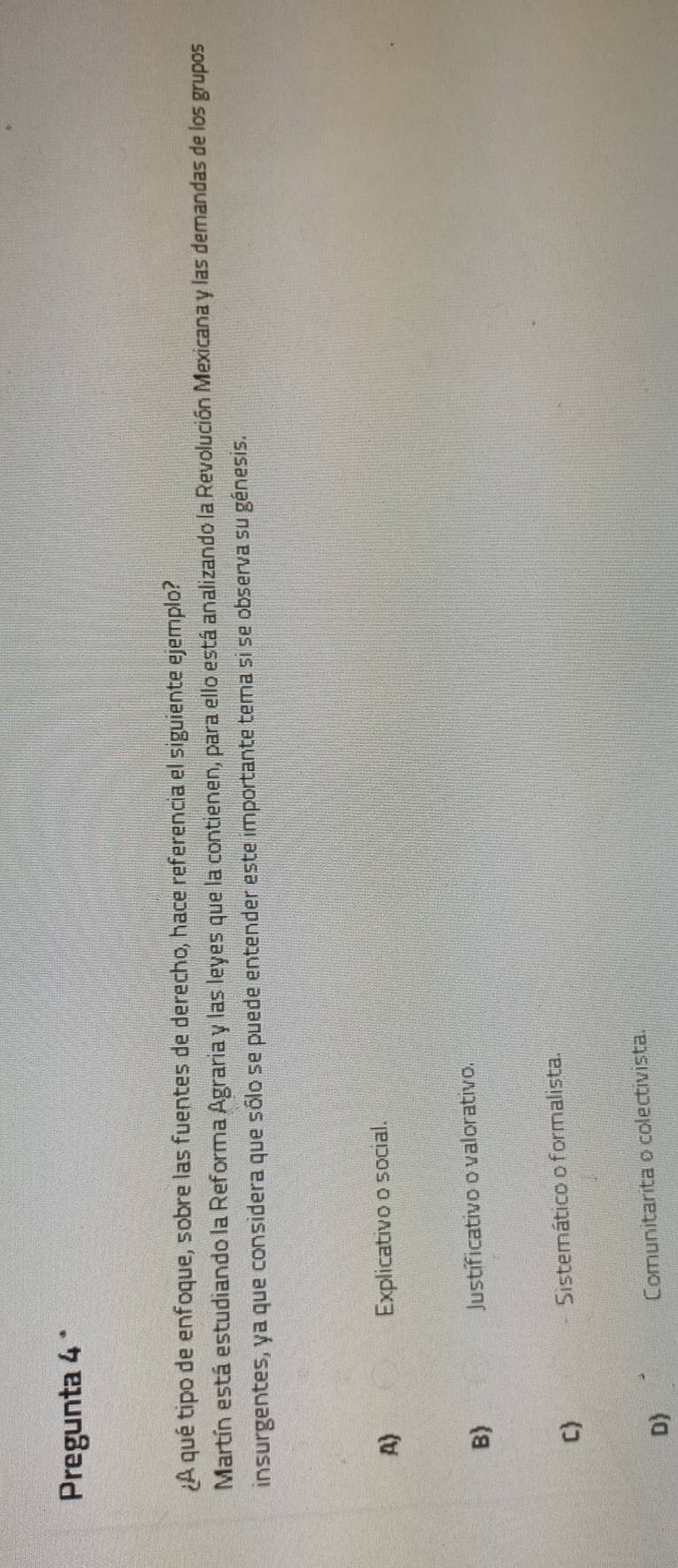 Pregunta 4 °
¿A qué tipo de enfoque, sobre las fuentes de derecho, hace referencia el siguiente ejemplo?
Martín está estudiando la Reforma Agraria y las leyes que la contienen, para ello está analizando la Revolución Mexicana y las demandas de los grupos
insurgentes, ya que considera que sólo se puede entender este importante tema si se observa su génesis.
A) Explicativo o social.
B) Justíficativo o valorativo,
C Sistemático o formalista.
D) Comunitarita o colectivista.