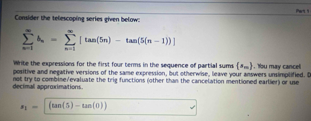 Consider the telescoping series given below:
sumlimits _(n=1)^(∈fty)b_n=sumlimits _(n=1)^(∈fty)[tan (5n)-tan (5(n-1))]
Write the expressions for the first four terms in the sequence of partial sums  s_m. You may cancel 
positive and negative versions of the same expression, but otherwise, leave your answers unsimplified. D 
not try to combine/evaluate the trig functions (other than the cancelation mentioned earlier) or use 
decimal approximations.
s_1=| (tan (5)-tan (0))