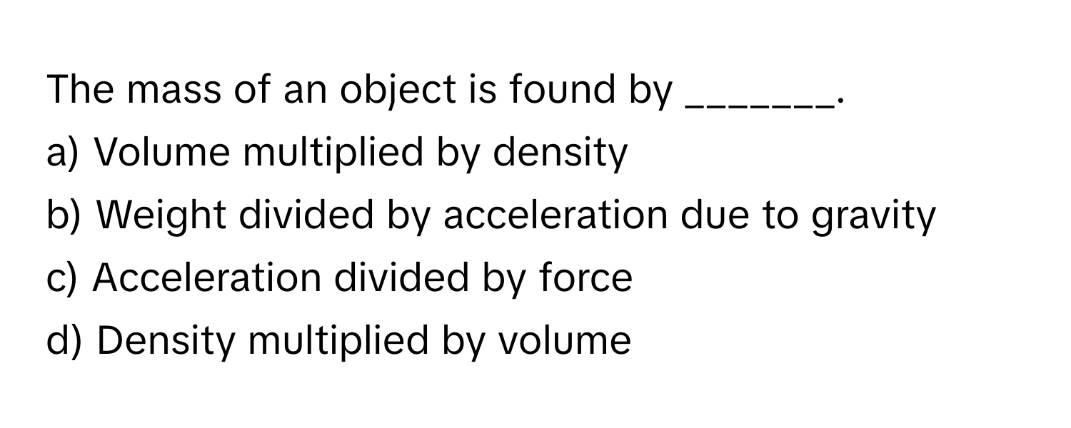 The mass of an object is found by _______.

a) Volume multiplied by density
b) Weight divided by acceleration due to gravity
c) Acceleration divided by force
d) Density multiplied by volume