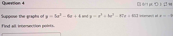 □ 0/1 pt つ 3 ⇄ 98
Suppose the graphs of y=5x^2-6x+4 and y=x^3+bx^2-87x+652 intersect at x=-9
Find all intersection points.