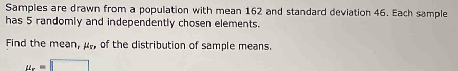 Samples are drawn from a population with mean 162 and standard deviation 46. Each sample 
has 5 randomly and independently chosen elements. 
Find the mean, mu _x1 of the distribution of sample means.
u_x=□