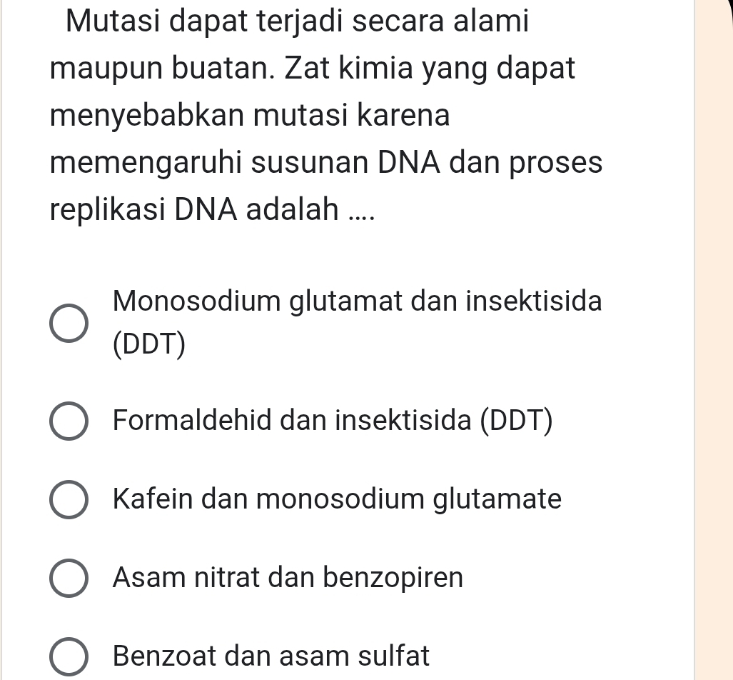 Mutasi dapat terjadi secara alami
maupun buatan. Zat kimia yang dapat
menyebabkan mutasi karena
memengaruhi susunan DNA dan proses
replikasi DNA adalah ....
Monosodium glutamat dan insektisida
(DDT)
Formaldehid dan insektisida (DDT)
Kafein dan monosodium glutamate
Asam nitrat dan benzopiren
Benzoat dan asam sulfat