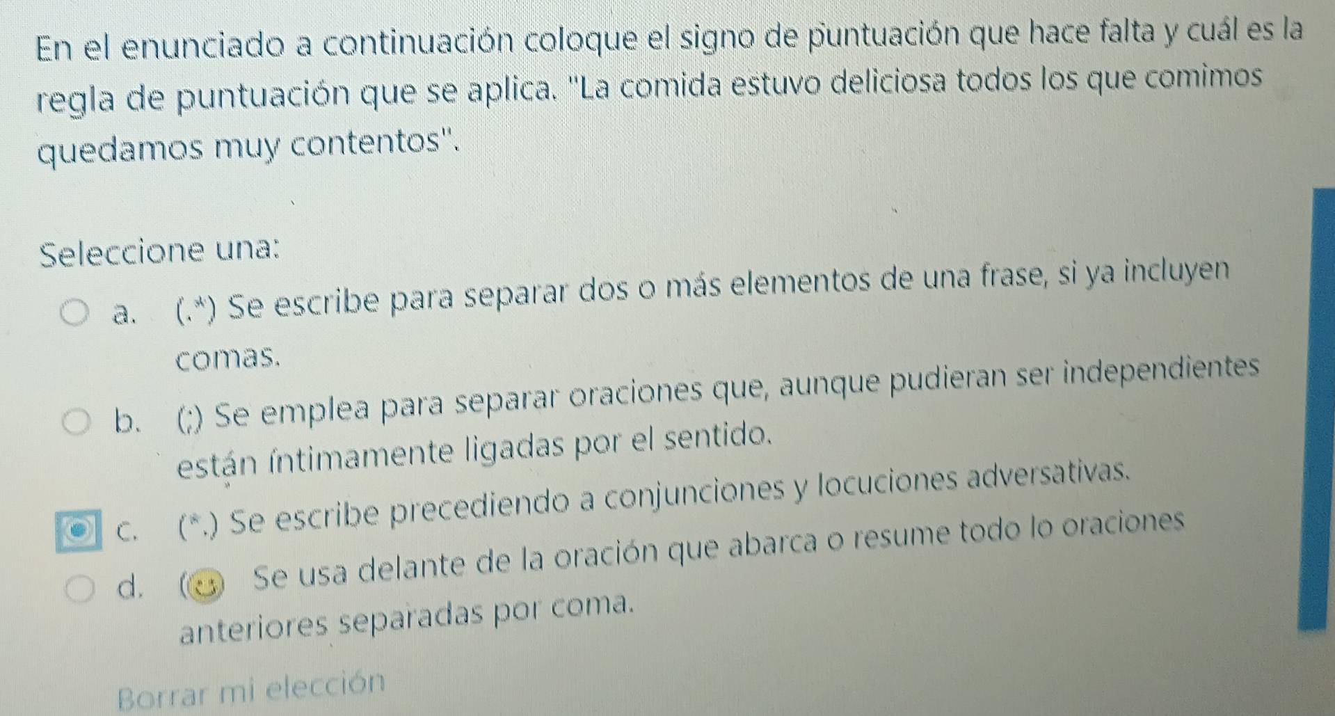 En el enunciado a continuación coloque el signo de puntuación que hace falta y cuál es la
regla de puntuación que se aplica. "La comida estuvo deliciosa todos los que comimos
quedamos muy contentos''.
Seleccione una:
a. (.*) Se escribe para separar dos o más elementos de una frase, si ya incluyen
comas.
b. (;) Se emplea para separar oraciones que, aunque pudieran ser independientes
están íntimamente ligadas por el sentido.
c. (*.) Se escribe precediendo a conjunciones y locuciones adversativas.
d. Se usa delante de la oración que abarca o resume todo lo oraciones
anteriores separadas por coma.
Borrar mi elección