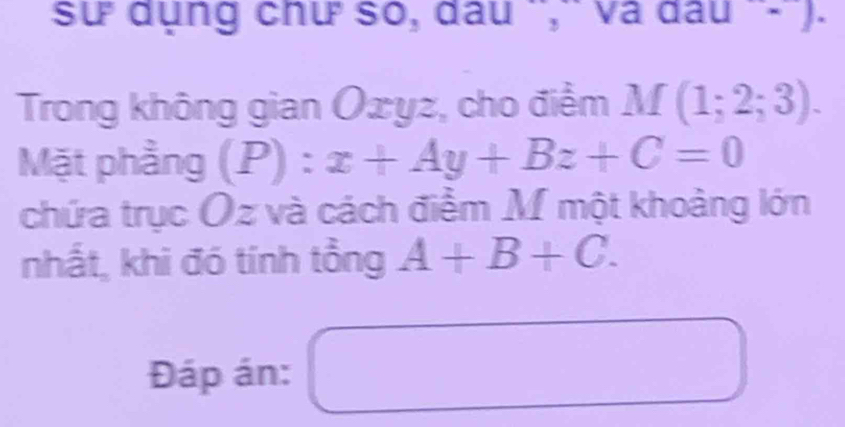 sư dụng chư số, đầu ',' và đá 11 1· 1
Trong không gian Oxyz, cho điểm M(1;2;3). 
Mặt phầng (P):x+Ay+Bz+C=0  
chứa trục Oz và cách điểm M một khoảng lớn 
nhất, khi đó tính tồng A+B+C. 
Đáp án: □ □