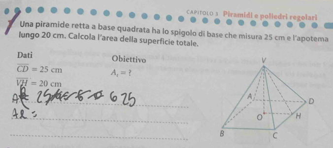 CAPITOLO 3 Piramidi e poliedri regolari 
Una piramide retta a base quadrata ha lo spigolo di base che misura 25 cm e l’apotema 
lungo 20 cm. Calcola l’area della superficie totale. 
Dati Obiettivo
overline CD=25cm A_t= ?
overline VH=20cm
_ 
_ 
_