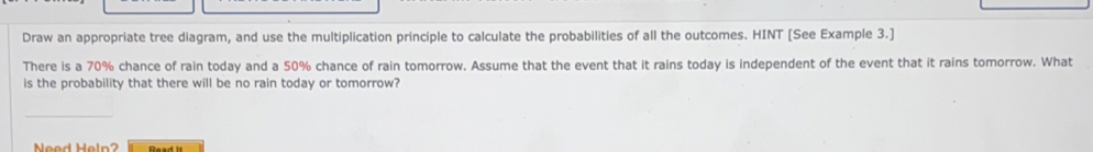 Draw an appropriate tree diagram, and use the multiplication principle to calculate the probabilities of all the outcomes. HINT [See Example 3.]
There is a 70% chance of rain today and a 50% chance of rain tomorrow. Assume that the event that it rains today is independent of the event that it rains tomorrow. What
is the probability that there will be no rain today or tomorrow?
Nead Haln? Baed it