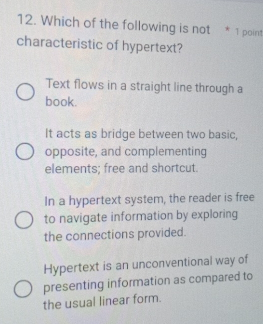 Which of the following is not * 1 point
characteristic of hypertext?
Text flows in a straight line through a
book.
It acts as bridge between two basic,
opposite, and complementing
elements; free and shortcut.
In a hypertext system, the reader is free
to navigate information by exploring
the connections provided.
Hypertext is an unconventional way of
presenting information as compared to
the usual linear form.