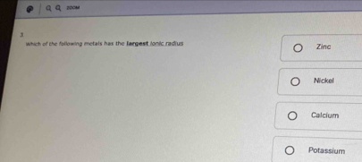 Which of the following metals has the Jargest ionic radius Zinc
Nickel
Calcium
Potassium