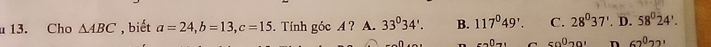 Cho △ ABC , biết a=24, b=13, c=15. Tính góc A ? A. 33°34'. B. 117°49'. C. 28^037'. D. 58°24'.
50^020' n 62^022'