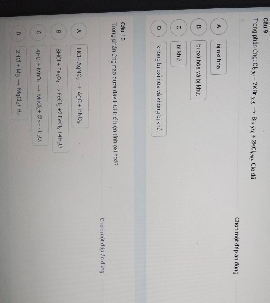 Trong phản ứng: Cl_2(k)+2KBr_(dd)to Br_2(dd)+2KCl_(dd). Clo đã
Chọn một đáp án đúng
A bị oxi hóa.
B bị oxi hóa và bị khử.
C bị khử.
D không bị oxi hóa và không bị khử.
Câu 10
Trong phán ứng nào dưới đây HCI thể hiện tính oxi hoá?
Chọn một đáp án đúng
A HCl+AgNO_3to AgCl+HNO_3.
B 8HCl+Fe_3O_4to FeCl_2+2FeCl_3+4H_2O.
C 4HCl+MnO_2to MnCl_2+Cl_2+_2H_2O.
D 2HCl+Mgto MgCl_2+H_2.