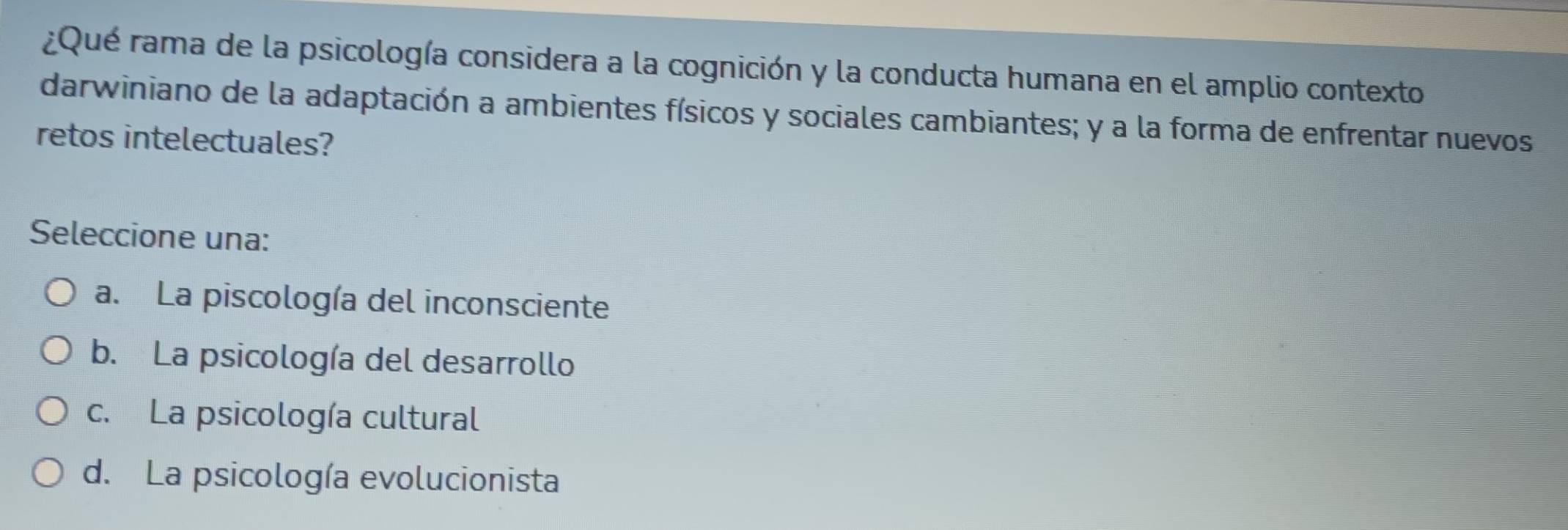 ¿Qué rama de la psicología considera a la cognición y la conducta humana en el amplio contexto
darwiniano de la adaptación a ambientes físicos y sociales cambiantes; y a la forma de enfrentar nuevos
retos intelectuales?
Seleccione una:
a. La piscología del inconsciente
b. La psicología del desarrollo
c. La psicología cultural
d. La psicología evolucionista