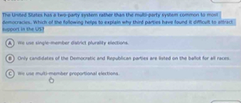 The United States has a two-party system rather than the multi-party system common to most
democracies. Which of the following helps to explain why third parties have found it difficult to affract
support in the US1
A  We use single-member district plurality elections.
B) Only candidates of the Democratic and Republican parties are listed on the ballot for all races.
C) We use multi-member proportional elections.