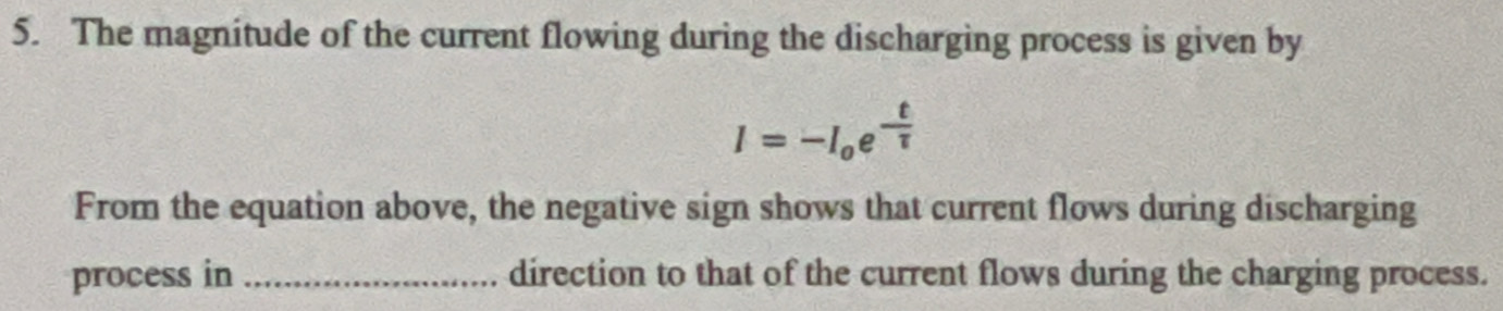 The magnitude of the current flowing during the discharging process is given by
I=-I_oe^(-frac t)tau 
From the equation above, the negative sign shows that current flows during discharging 
process in _direction to that of the current flows during the charging process.