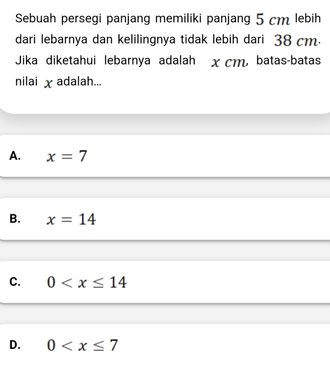 Sebuah persegi panjang memiliki panjang 5 cm lebih
dari lebarnya dan kelilingnya tidak lebih dari 38 cm.
Jika diketahui lebarnya adalah x cm, batas-batas
nilai χ adalah...
A. x=7
B. x=14
C. 0
D. 0