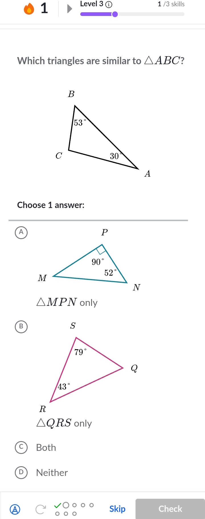 Level 3 1 /3 skills
Which triangles are similar to △ ABC ?
Choose 1 answer:
A
△ MPN only
B
△ QRS only
Both
D) Neither
Skip Check