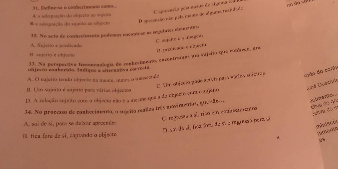 C apreensão pela mente de alguma real
31. Define-se o conhecimento como...
êm do col
D apreensão não pela mente de alguma realidade
A a adequação do objecto ao sujeito
B a adequação do sujeito ao objecto
32. No acto de conhecimento podemos encontrar os seguintes elementos:
C. sujeito e a imagem
A. Sujeito e predicado
D. predicado e objecto
B. sujeito e objecto
33. Na perspectiva fenomenologia do conhecimento, encontramos um sujeito que conhece, um
objecto conhecido. Indique a alternativa correcta.
A. O sujeito tendo objecto na mente, nunca o transcende
C. Um objecto pode servir para vários sujeitos
onte do conh
B. Um sujeito é sujeito para vários objectos
ené Descarte
D. A relação sujeito com o objecto não é a mesma que a do objecto com o sujeito
ecimento...
ctiva do gr
34. No processo de conhecimento, o sujeito realiza três movimentos, que são..
ectiva do in
C. regressa a si, rico em conhecimentos
A. sai de si, para se deixar apreender
D. sai de si, fica fora de si e regressa para si
B. fica fora de si, captando o objecto
A miniscêr
samento
es