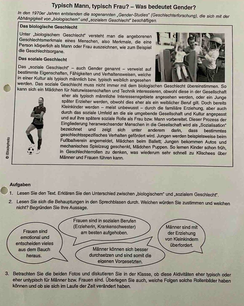 Typisch Mann, typisch Frau? - Was bedeutet Gender?
In den 1970er Jahren entstanden die sogenannten „Gender-Studies' (Geschlechterforschung), die sich mit der
Abhängigkeit von „biologischem" und „sozialem Geschlecht" beschäftigen.
Das biologische Geschlecht
Unter biologischem Geschlecht'' versteht man die angeborene
Geschlechtsmerkmale eines Menschen, also Merkmale, die ein
Person körperlich als Mann oder Frau auszeichnen, wie zum Beispie
die Geschlechtsorgane.
Das soziale Geschlecht
Das soziale Geschlecht'' - auch Gender genannt - verweist au
bestimmte Eigenschaften, Fähigkeiten und Verhaltensweisen, welche
in einer Kultur als typisch männlich bzw. typisch weiblich angesehen
werden. Das soziale Geschlecht muss nicht immer mit dem biologischen Geschlecht übereinstimmen. So
kann sich ein Mädchen für Naturwissenschaften und Technik interessieren, obwohl diese in der Gesellschaft
eher als typisch männliche Interessensgebiete angesehen werden, oder ein Junge
später Erzieher werden, obwohl dies eher als ein weiblicher Beruf gilt. Doch bereits
Kleinkinder werden - meist unbewusst - durch die familiäre Erziehung, aber auch
durch das soziale Umfeld an die sie umgebende Gesellschaft und Kultur angepasst
und auf ihre spätere soziale Rolle als Frau bzw. Mann vorbereitet. Dieser Prozess der
Eingliederung heranwachsender Menschen in die Gesellschaft wird als „Sozialisation"
bezeichnet und zeigt sich unter anderem darin, dass bestimmtes
geschlechtsspezifisches Verhalten gefördert wird. Jungen werden beispielsweise beim

Fußballverein angemeldet, Mädchen beim Ballett; Jungen bekommen Autos und
mechanisches Spielzeug geschenkt, Mädchen Puppen. So Iernen Kinder schon früh,
in Geschlechterrollen zu denken, was wiederum sehr schnell zu Klischees über
Männer und Frauen führen kann.
Aufgaben
1. Lesen Sie den Text. Erklären Sie den Unterschied zwischen „biologischem' und „sozialem Geschlecht'.
2. Lesen Sie sich die Behauptungen in den Sprechblasen durch. Welchen würden Sie zustimmen und welchen
nicht? Begründen Sie Ihre Aussage.
3. Betrachten Sie die beiden Fotos und diskutieren Sie in der Klasse, ob diese Aktivitäten eher typisch oder
eher untypisch für Männer bzw. Frauen sind. Überlegen Sie auch, welche Folgen solche Rollenbilder haben
können und ob sie sich im Laufe der Zeit verändert haben.