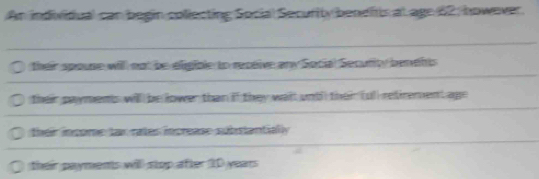 An individiual can begin collecting Social Security benditis at age 62; however.
their spouse will not be eligible to receive any Social Security benents
their payments will be lower than if they wail undl their (ull retirement age
their income tar rates increase substantially
their payments will stop after ID years