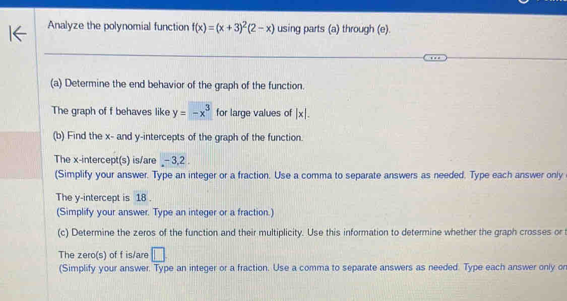 Analyze the polynomial function f(x)=(x+3)^2(2-x) using parts (a) through (e). 
(a) Determine the end behavior of the graph of the function. 
The graph of f behaves like y=-x^3 for large values of |x|. 
(b) Find the x - and y-intercepts of the graph of the function. 
The x-intercept(s) is/are - 3, 2. 
(Simplify your answer. Type an integer or a fraction. Use a comma to separate answers as needed. Type each answer only 
The y-intercept is 18. 
(Simplify your answer. Type an integer or a fraction.) 
(c) Determine the zeros of the function and their multiplicity. Use this information to determine whether the graph crosses or 
The zero(s) of f is/are □. 
(Simplify your answer. Type an integer or a fraction. Use a comma to separate answers as needed. Type each answer only or