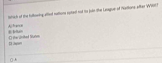 Which of the following allled nations opted not to join the League of Nations after WWI?
A) France
B) Britain
C) the United States
D) Japan
A