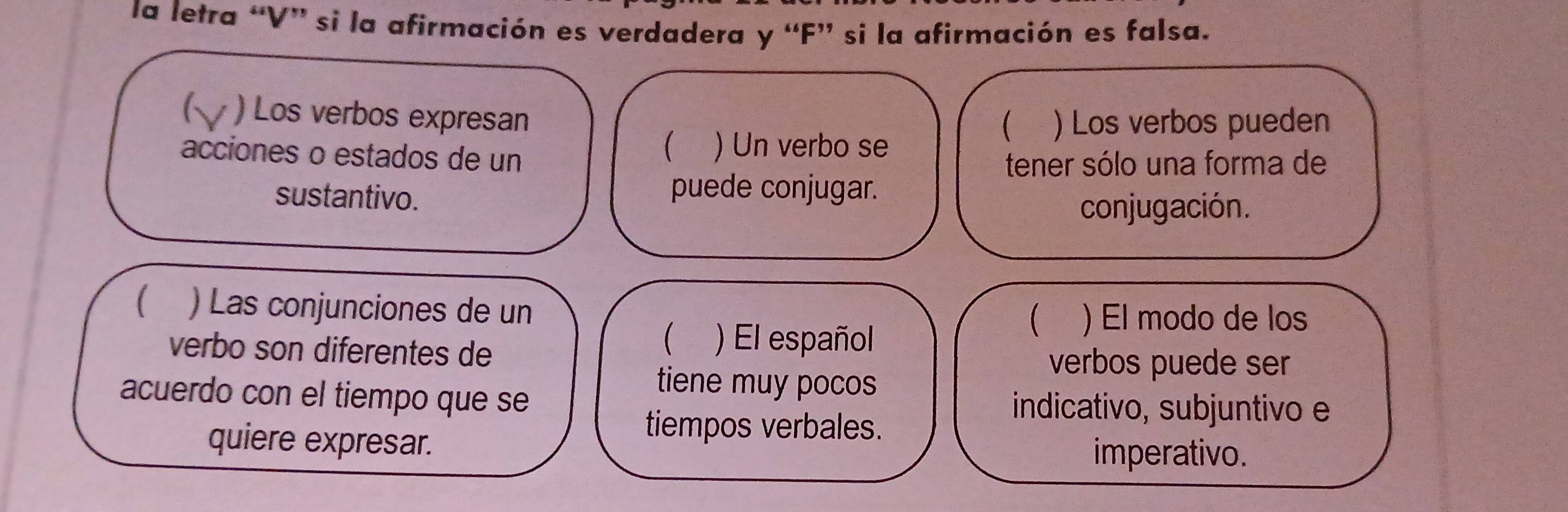 la letra “V” si la afirmación es verdadera y “F” si la afirmación es falsa. 
6 ) Los verbos expresan 
 ) Los verbos pueden 
 
acciones o estados de un ) Un verbo se 
tener sólo una forma de 
sustantivo. puede conjugar. 
conjugación. 
( ) Las conjunciones de un 
verbo son diferentes de 
) El español 
 ) El modo de los 
verbos puede ser 
tiene muy pocos 
acuerdo con el tiempo que se indicativo, subjuntivo e 
quiere expresar. 
tiempos verbales. 
imperativo.