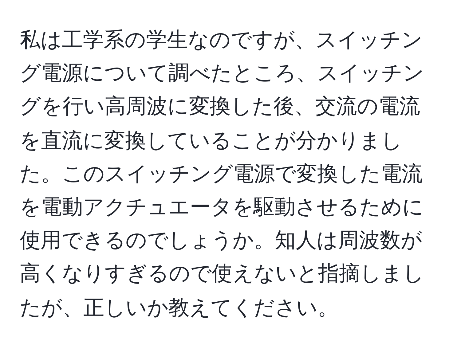 私は工学系の学生なのですが、スイッチング電源について調べたところ、スイッチングを行い高周波に変換した後、交流の電流を直流に変換していることが分かりました。このスイッチング電源で変換した電流を電動アクチュエータを駆動させるために使用できるのでしょうか。知人は周波数が高くなりすぎるので使えないと指摘しましたが、正しいか教えてください。