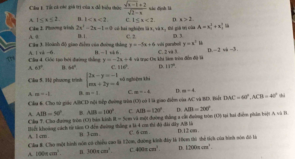 Cầu 1. Tắt cả các giá trị của x đề biểu thức  (sqrt(x-1)+2)/sqrt(2-x)  xác định là
A. 1≤ x≤ 2. B. 1 C. 1≤ x<2. D. x>2.
Câu 2. Phương trình 2x^2-2x-1=0 có hai nghiệm là xị và x_2 thì giá trị của A=x_1^(2+x_2^2 là
A. 0. B.1. C. 2. D. 3.
Câu 3. Hoành độ giao điểm của đường thẳng y=-5x+6 với parabol y=x^2)la
A. 1 và -6. B. - 1 và 6 . C. 2 và 3. D.-2 và -3.
Thi Câu 4. Gốc tạo bởi đường thẳng y=-2x+4 và trục O* kh li làm tròn đến độ là
A. 63^0. B. 64^0. C. 116°. D. 117°.
Câu 5. Hệ phương trình beginarrayl 2x-y=-1 mx+2y=4endarray. vô nghiệm khi
A. m=-1. B. m=1. C. m=-4. D. m=4.
Câu 6. Cho tứ giác ABCD nội tiếp đường tròn (O) có I là giao điểm của AC và BD. Biết DAC=60^0,ACB=40^0 thì
A. AIB=50^0. B. AIB=100^0. C. AIB=120^0. D. AIB=200^0.
Câu 7. Cho đường tròn (O) bán kính R=5cm và một đường thẳng a cắt đường tròn (O) tại hai điểm phân biệt A và B.
Biết khoảng cách từ tâm O đến đường thẳng a là 4 cm thì độ dài dây AB là
A. 1 cm . B. 3 cm . C. 6 cm . D. 12 cm .
Câu 8. Cho một hình nón có chiều cao là 12cm, đường kính đáy là 10cm thì thể tích của hình nón đó là
A. 100π cm^3. B. 300π cm^3. C. 400π cm^3. D. 1200π cm^3.