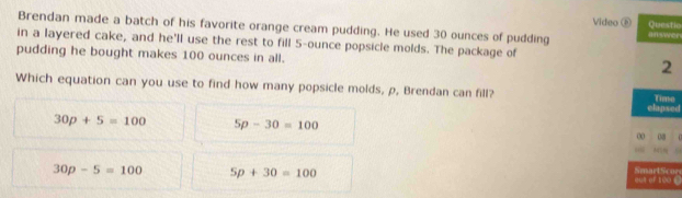 Questic
Brendan made a batch of his favorite orange cream pudding. He used 30 ounces of pudding Video é #fswer
in a layered cake, and he'll use the rest to fill 5-ounce popsicle molds. The package of
pudding he bought makes 100 ounces in all.
2
Which equation can you use to find how many popsicle molds, ρ, Brendan can fill? elapsed Time
30p+5=100 5p-30=100
0 08
30p-5=100 5p+30=100
oun of 100 C SmartScor