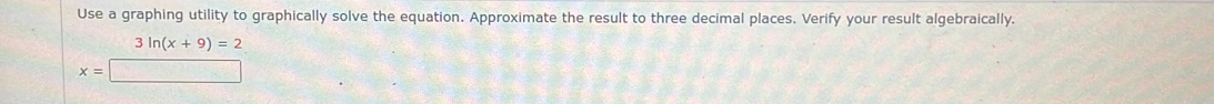 Use a graphing utility to graphically solve the equation. Approximate the result to three decimal places. Verify your result algebraically.
beginarrayr 3ln (x+9)=2 x=□ endarray