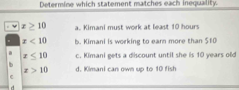 Determine which statement matches each inequality.
x≥ 10 a. Kimani must work at least 10 hours. x<10</tex> b. Kimani is working to earn more than $10
a x≤ 10 c. Kimani gets a discount until she is 10 years old
b
x>10 d. Kimani can own up to 10 fish
c
d