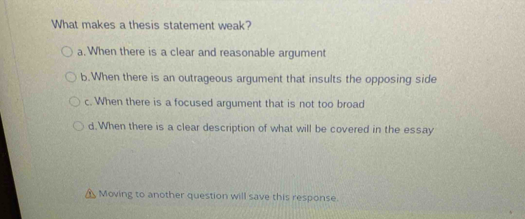 What makes a thesis statement weak?
a. When there is a clear and reasonable argument
b.When there is an outrageous argument that insults the opposing side
c. When there is a focused argument that is not too broad
d. When there is a clear description of what will be covered in the essay
Moving to another question will save this response.