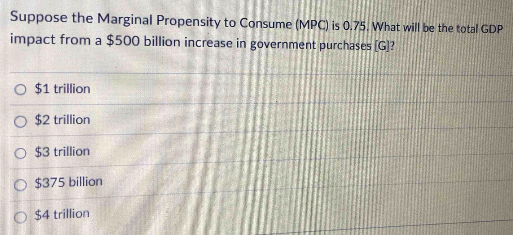 Suppose the Marginal Propensity to Consume (MPC) is 0.75. What will be the total GDP
impact from a $500 billion increase in government purchases [G]?
$1 trillion
$2 trillion
$3 trillion
$375 billion
$4 trillion