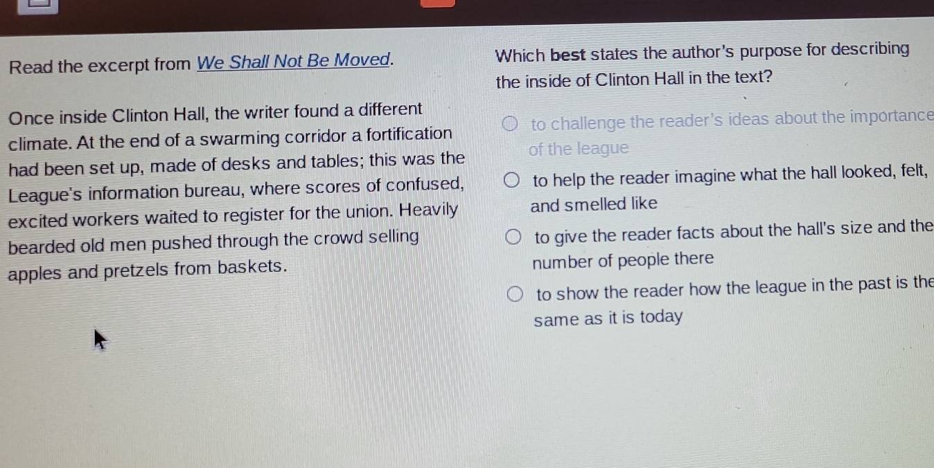 Read the excerpt from We Shall Not Be Moved. Which best states the author's purpose for describing
the inside of Clinton Hall in the text?
Once inside Clinton Hall, the writer found a different
climate. At the end of a swarming corridor a fortification to challenge the reader's ideas about the importance
had been set up, made of desks and tables; this was the of the league
League's information bureau, where scores of confused, to help the reader imagine what the hall looked, felt,
excited workers waited to register for the union. Heavily and smelled like
bearded old men pushed through the crowd selling to give the reader facts about the hall's size and the
apples and pretzels from baskets. number of people there
to show the reader how the league in the past is the
same as it is today