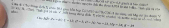 46°(D-0,8 g/ml) lā bao nlsiðo? 
ml a gam ethylic alcohol nguyên chất thu được 4,958 l khi ở đkc. Tinh giả trị còa 
v 
lit khi ! Câu 6: Cho dung địch X chúa 10,6 gam hỗn hợp C_1H_2OH và CH:COOH tác dụng với Mỹ dự tìu được V 
nhau e (đkc). Tỉnh giả trị của V. Biết trong dụng dịch X ethylic alcohol và acetic acid có số một bằng 
Cho biết: Zn=65; C=I2; H=1; O=16; Na=23, Mg=24; K=39