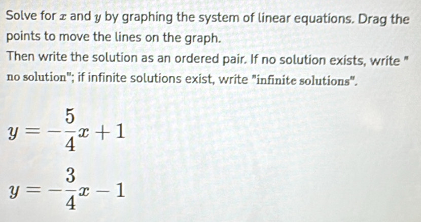 Solve for ± and y by graphing the system of linear equations. Drag the
points to move the lines on the graph.
Then write the solution as an ordered pair. If no solution exists, write "
no solution"; if infinite solutions exist, write "infinite solutions".
y=- 5/4 x+1
y=- 3/4 x-1