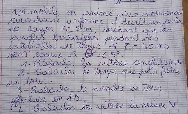 im molile m anime dun mouvemon 
ciiculavie unilome of deciit un cadle 
aoe nayen R=2^1m I rachant que loo 
anges lalayes pendent bes 
interalles ole lemys ed c=40ms
rent egaus a =45°. 
1.8 Blcla Ra vitese anglaiow 
2. Gosculer Re temys mis poia Roing 
un town. 
3-8olculer lemomere do tain 
etactuer en 1n. 
4 Gosalles 20 vileox Runedine V